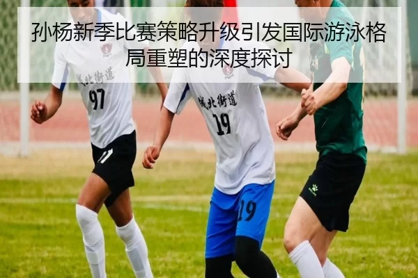 孙杨新季比赛策略升级引发国际游泳格局重塑的深度探讨